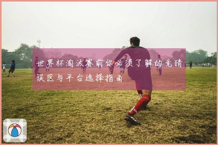 世界杯淘汰赛前你必须了解的竞猜误区与平台选择指南